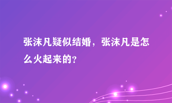 张沫凡疑似结婚，张沫凡是怎么火起来的？