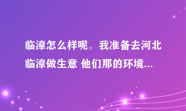 临漳怎么样呢。我准备去河北临漳做生意 他们那的环境怎么样呢。