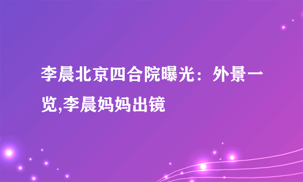 李晨北京四合院曝光：外景一览,李晨妈妈出镜