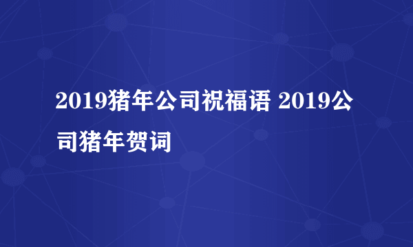 2019猪年公司祝福语 2019公司猪年贺词