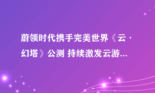 蔚领时代携手完美世界《云·幻塔》公测 持续激发云游戏行业价值潜能