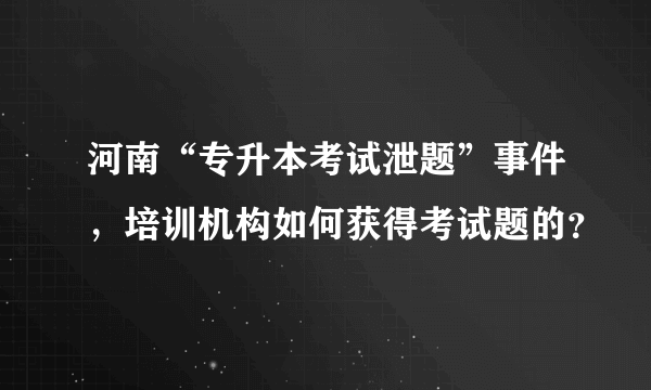 河南“专升本考试泄题”事件，培训机构如何获得考试题的？