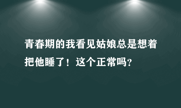 青春期的我看见姑娘总是想着把他睡了！这个正常吗？