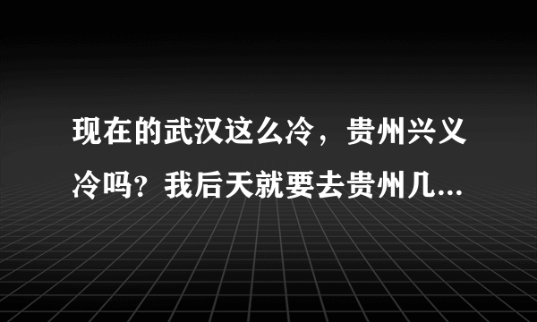 现在的武汉这么冷，贵州兴义冷吗？我后天就要去贵州几天，带什么装备出马。。天气预报的天气温度差不多的