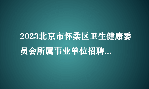 2023北京市怀柔区卫生健康委员会所属事业单位招聘医务人员46人公告（二批）