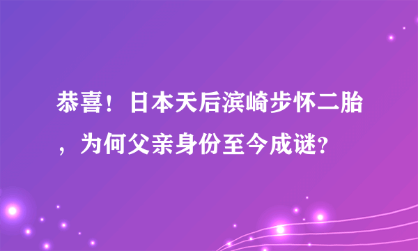 恭喜！日本天后滨崎步怀二胎，为何父亲身份至今成谜？