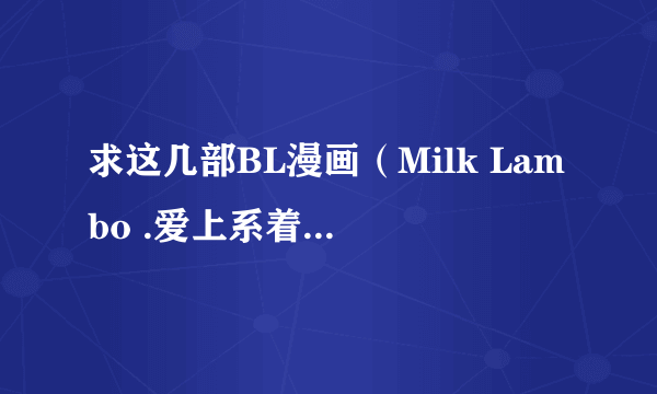 求这几部BL漫画（Milk Lambo .爱上系着领带的你 .杀手情话.Loving sweet body ）有的请发我邮箱！