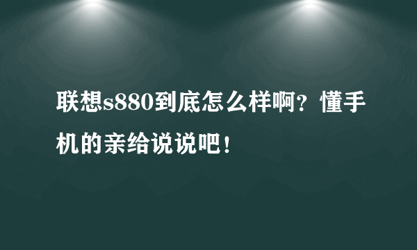 联想s880到底怎么样啊？懂手机的亲给说说吧！