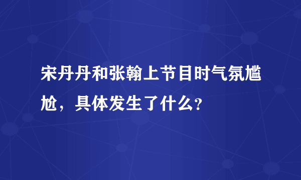 宋丹丹和张翰上节目时气氛尴尬，具体发生了什么？