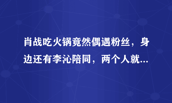 肖战吃火锅竟然偶遇粉丝，身边还有李沁陪同，两个人就只是好朋友吗？