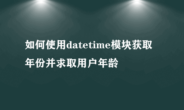 如何使用datetime模块获取年份并求取用户年龄