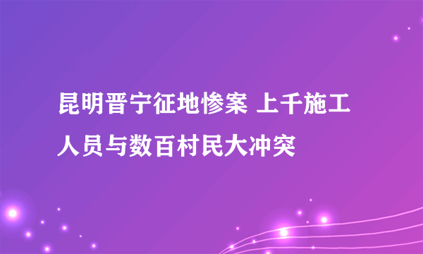 昆明晋宁征地惨案 上千施工人员与数百村民大冲突