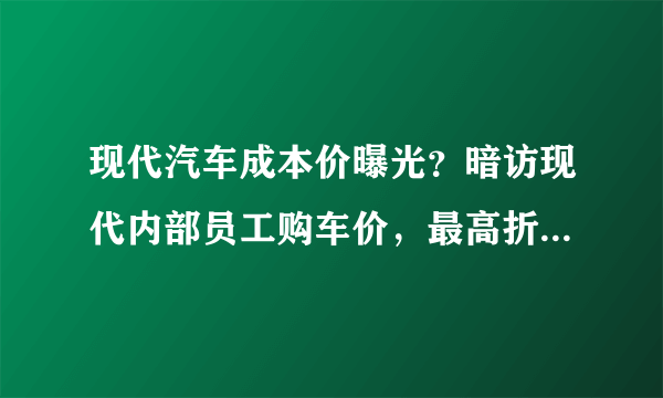 现代汽车成本价曝光？暗访现代内部员工购车价，最高折扣56%！