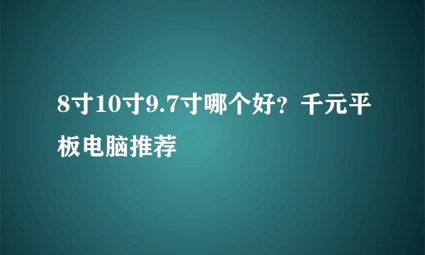 8寸10寸9.7寸哪个好？千元平板电脑推荐