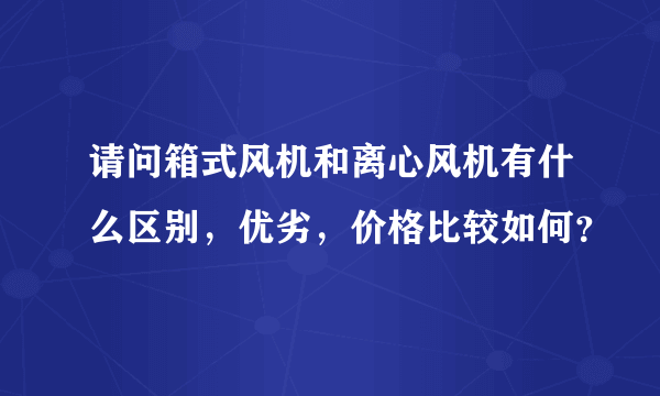 请问箱式风机和离心风机有什么区别，优劣，价格比较如何？