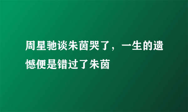 周星驰谈朱茵哭了，一生的遗憾便是错过了朱茵