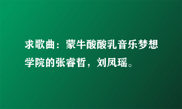 求歌曲：蒙牛酸酸乳音乐梦想学院的张睿哲，刘凤瑶。