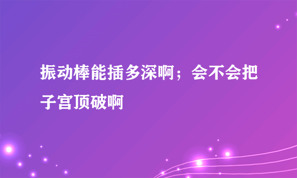 振动棒能插多深啊；会不会把子宫顶破啊