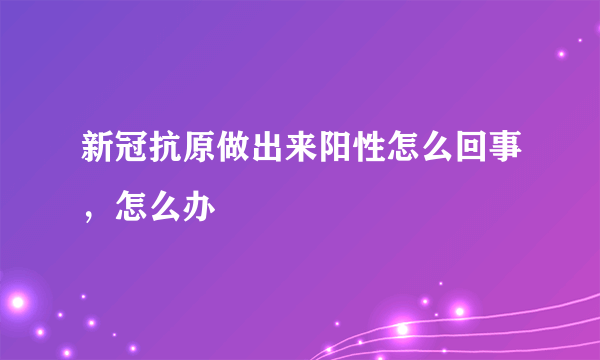 新冠抗原做出来阳性怎么回事，怎么办