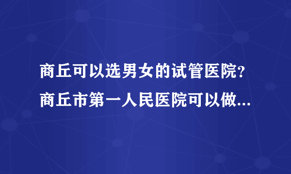 商丘可以选男女的试管医院？商丘市第一人民医院可以做试管婴儿吗？