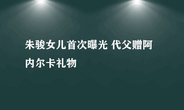 朱骏女儿首次曝光 代父赠阿内尔卡礼物