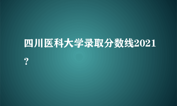 四川医科大学录取分数线2021？