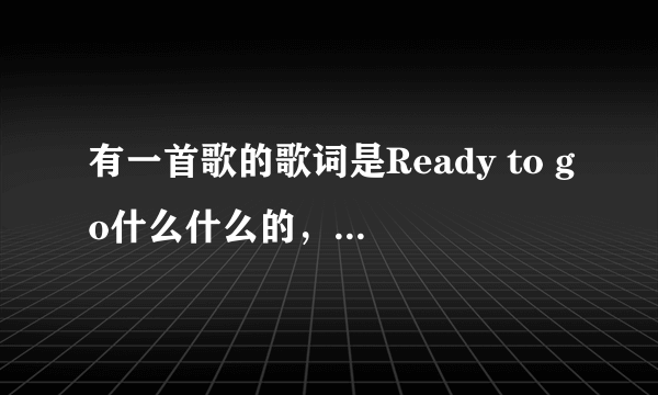 有一首歌的歌词是Ready to go什么什么的，是中英唱的，是女唱的好像只是有Ready to