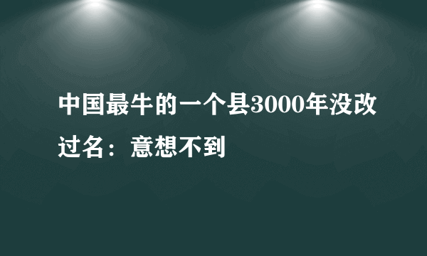 中国最牛的一个县3000年没改过名：意想不到