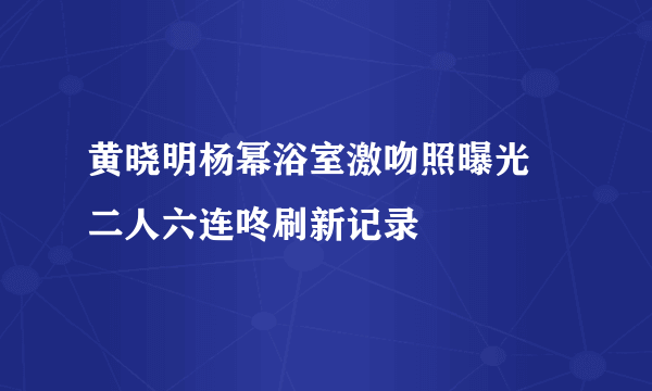 黄晓明杨幂浴室激吻照曝光 二人六连咚刷新记录