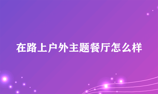 在路上户外主题餐厅怎么样