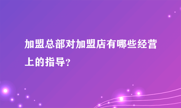 加盟总部对加盟店有哪些经营上的指导？