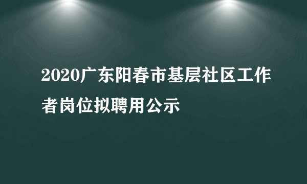 2020广东阳春市基层社区工作者岗位拟聘用公示