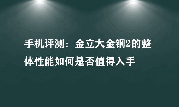 手机评测：金立大金钢2的整体性能如何是否值得入手