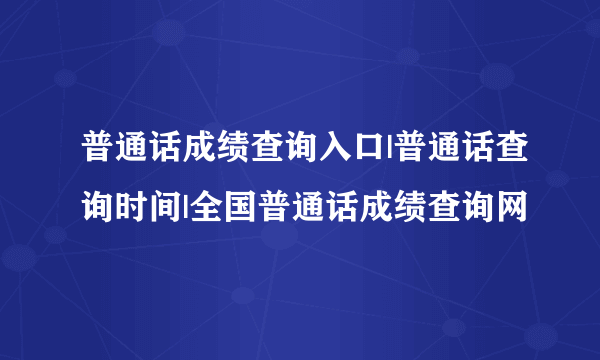 普通话成绩查询入口|普通话查询时间|全国普通话成绩查询网