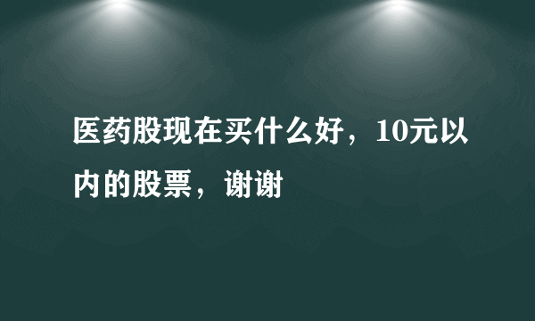 医药股现在买什么好，10元以内的股票，谢谢