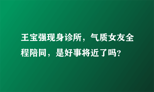 王宝强现身诊所，气质女友全程陪同，是好事将近了吗？