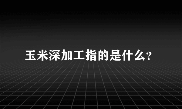 玉米深加工指的是什么？