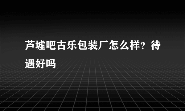 芦墟吧古乐包装厂怎么样？待遇好吗