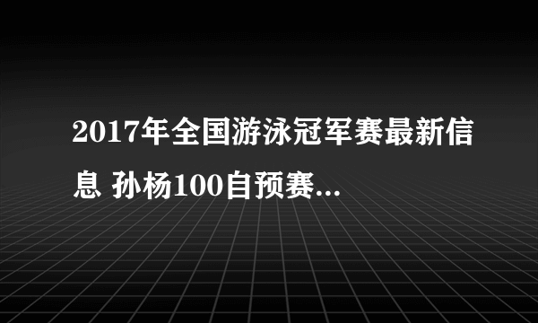 2017年全国游泳冠军赛最新信息 孙杨100自预赛第一用时多少