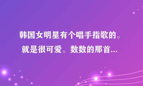 韩国女明星有个唱手指歌的。 就是很可爱。数数的那首。忘记了叫什么来着