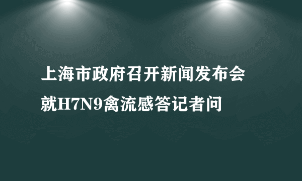 上海市政府召开新闻发布会 就H7N9禽流感答记者问