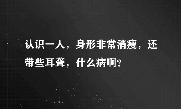 认识一人，身形非常消瘦，还带些耳聋，什么病啊？