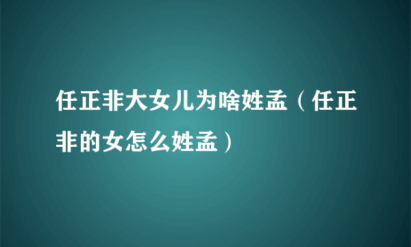 任正非大女儿为啥姓孟（任正非的女怎么姓孟）