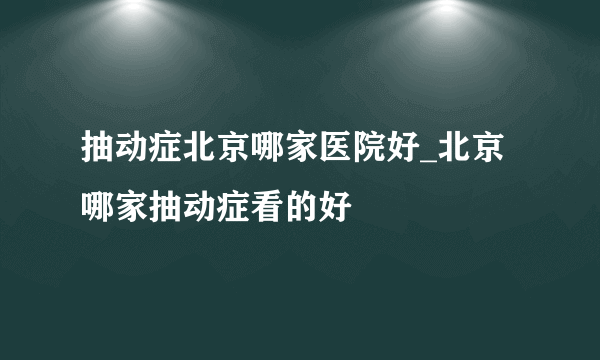 抽动症北京哪家医院好_北京哪家抽动症看的好