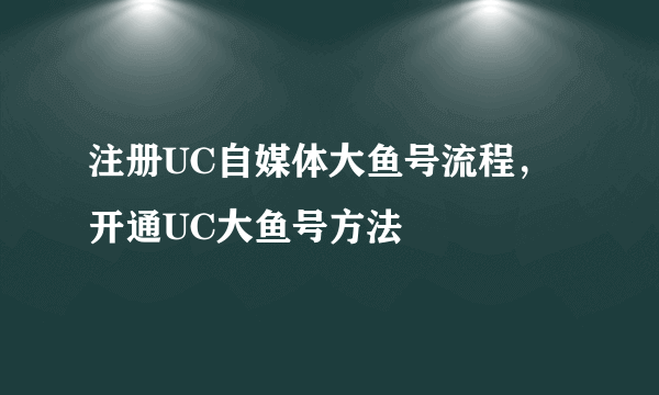 注册UC自媒体大鱼号流程，开通UC大鱼号方法