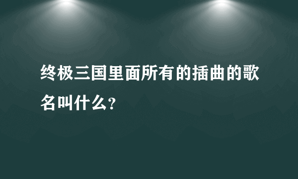 终极三国里面所有的插曲的歌名叫什么？