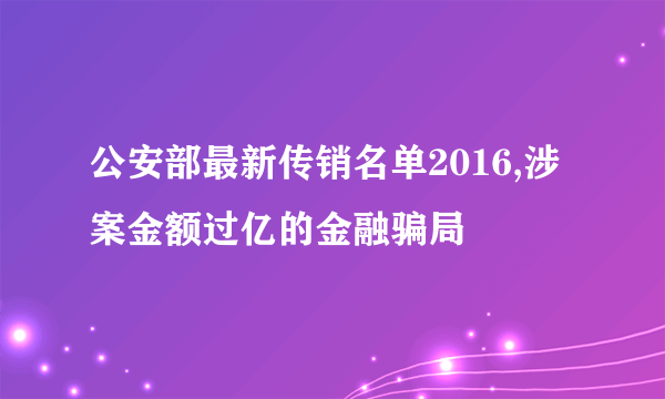 公安部最新传销名单2016,涉案金额过亿的金融骗局