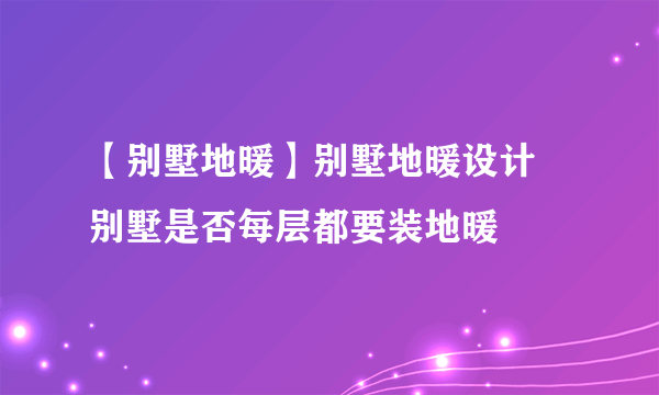 【别墅地暖】别墅地暖设计 别墅是否每层都要装地暖