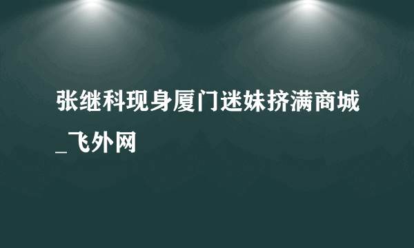 张继科现身厦门迷妹挤满商城_飞外网