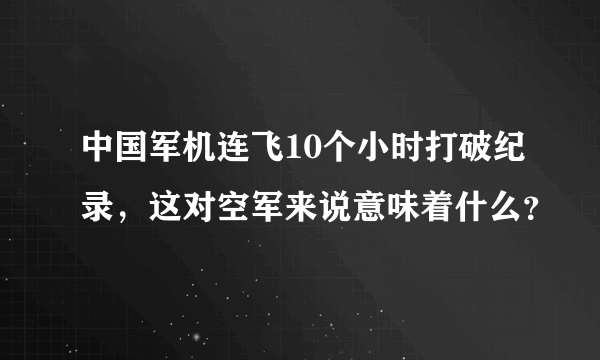 中国军机连飞10个小时打破纪录，这对空军来说意味着什么？